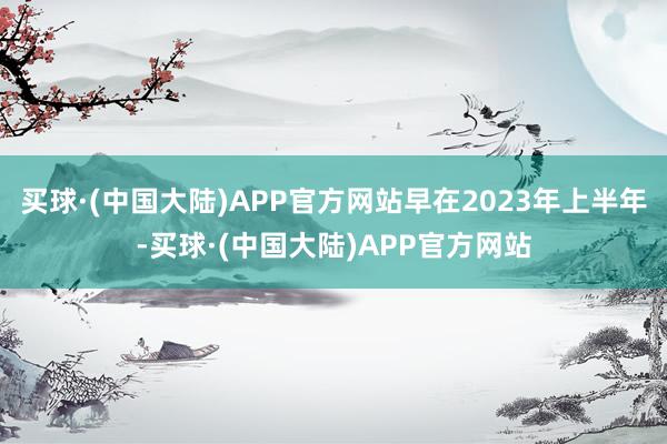 买球·(中国大陆)APP官方网站早在2023年上半年-买球·(中国大陆)APP官方网站