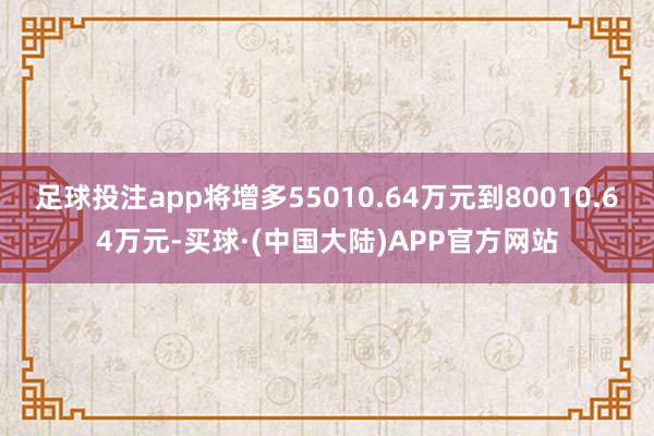 足球投注app将增多55010.64万元到80010.64万元-买球·(中国大陆)APP官方网站