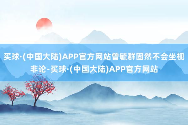 买球·(中国大陆)APP官方网站曾毓群固然不会坐视非论-买球·(中国大陆)APP官方网站