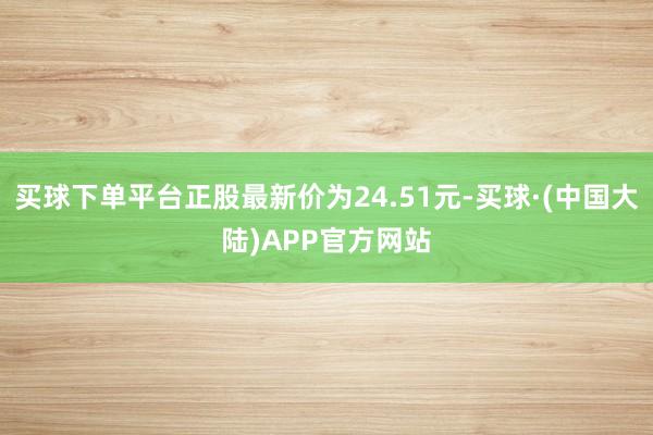 买球下单平台正股最新价为24.51元-买球·(中国大陆)APP官方网站