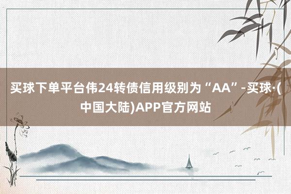 买球下单平台伟24转债信用级别为“AA”-买球·(中国大陆)APP官方网站