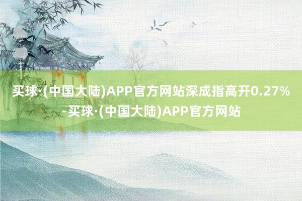 买球·(中国大陆)APP官方网站深成指高开0.27%-买球·(中国大陆)APP官方网站