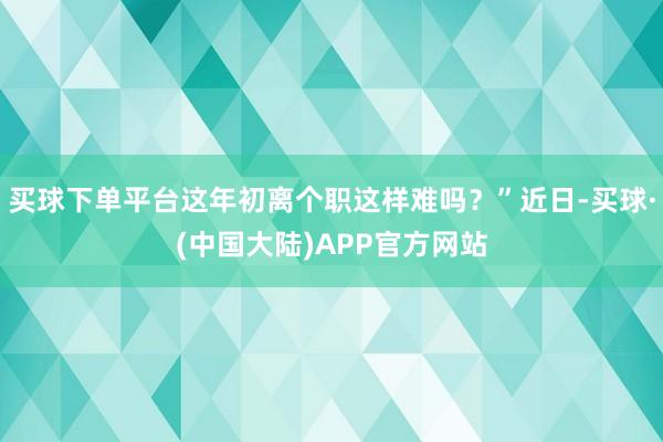 买球下单平台这年初离个职这样难吗?”近日-买球·(中国大陆)APP官方网站