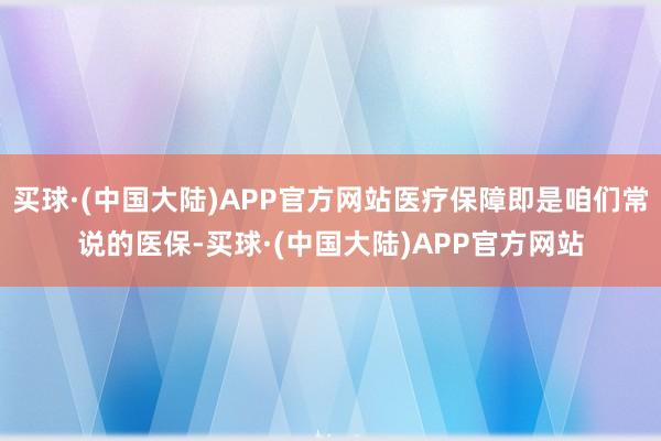 买球·(中国大陆)APP官方网站医疗保障即是咱们常说的医保-买球·(中国大陆)APP官方网站