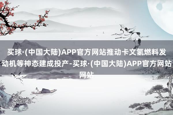 买球·(中国大陆)APP官方网站推动卡文氢燃料发动机等神态建成投产-买球·(中国大陆)APP官方网站