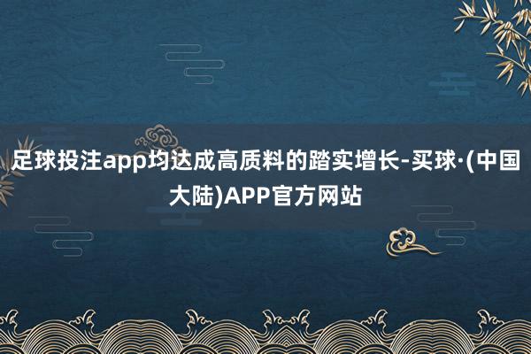 足球投注app均达成高质料的踏实增长-买球·(中国大陆)APP官方网站