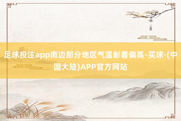 足球投注app南边部分地区气温彰着偏高-买球·(中国大陆)APP官方网站