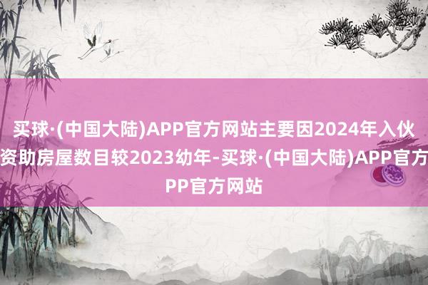 买球·(中国大陆)APP官方网站主要因2024年入伙上会资助房屋数目较2023幼年-买球·(中国大陆)APP官方网站