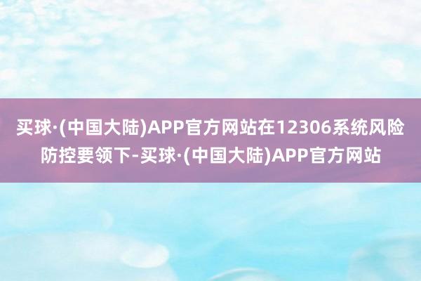 买球·(中国大陆)APP官方网站在12306系统风险防控要领下-买球·(中国大陆)APP官方网站