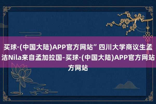 买球·(中国大陆)APP官方网站”四川大学商议生孟洁Nila来自孟加拉国-买球·(中国大陆)APP官方网站