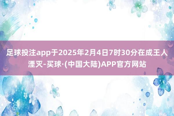 足球投注app于2025年2月4日7时30分在成王人湮灭-买球·(中国大陆)APP官方网站