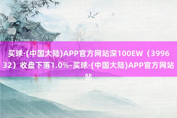 买球·(中国大陆)APP官方网站深100EW（399632）收盘下落1.0%-买球·(中国大陆)APP官方网站