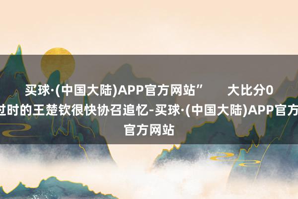 买球·(中国大陆)APP官方网站” 大比分0比1过时的王楚钦很快协召追忆-买球·(中国大陆)APP官方网站