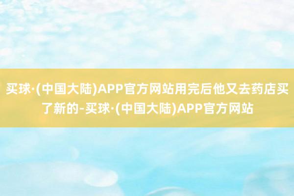 买球·(中国大陆)APP官方网站用完后他又去药店买了新的-买球·(中国大陆)APP官方网站