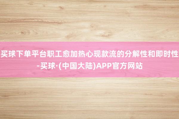买球下单平台职工愈加热心现款流的分解性和即时性-买球·(中国大陆)APP官方网站