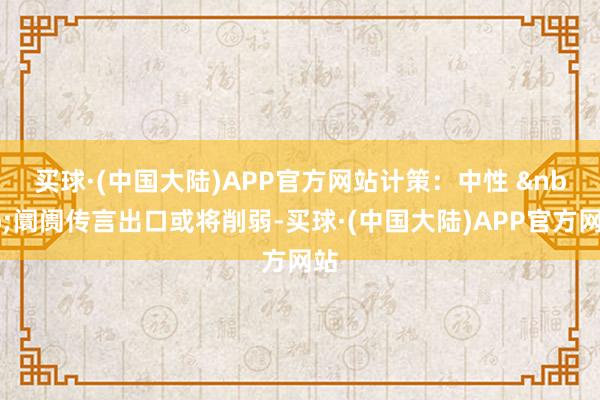 买球·(中国大陆)APP官方网站　　计策：中性 &nbsp;阛阓传言出口或将削弱-买球·(中国大陆)APP官方网站