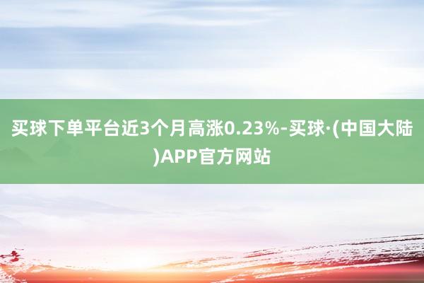 买球下单平台近3个月高涨0.23%-买球·(中国大陆)APP官方网站