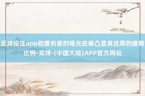足球投注app收腰剪裁的哑光皮裤凸显其优厚的腰臀比例-买球·(中国大陆)APP官方网站