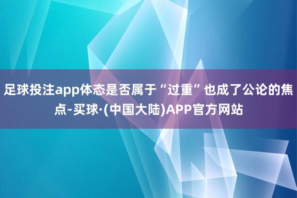 足球投注app体态是否属于“过重”也成了公论的焦点-买球·(中国大陆)APP官方网站