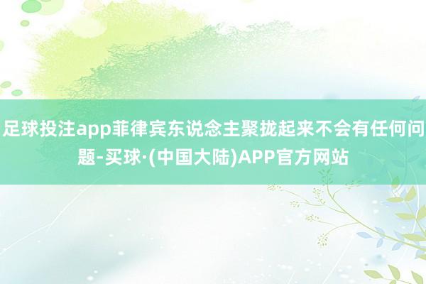 足球投注app菲律宾东说念主聚拢起来不会有任何问题-买球·(中国大陆)APP官方网站