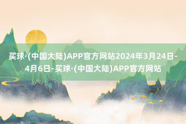 买球·(中国大陆)APP官方网站2024年3月24日-4月6日-买球·(中国大陆)APP官方网站