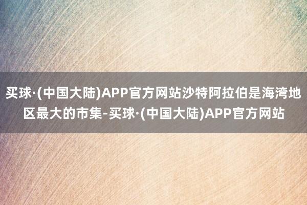 买球·(中国大陆)APP官方网站沙特阿拉伯是海湾地区最大的市集-买球·(中国大陆)APP官方网站