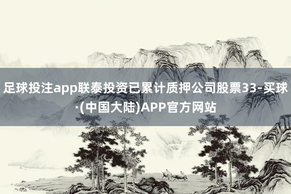 足球投注app联泰投资已累计质押公司股票33-买球·(中国大陆)APP官方网站