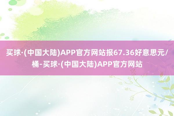 买球·(中国大陆)APP官方网站报67.36好意思元/桶-买球·(中国大陆)APP官方网站