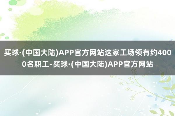 买球·(中国大陆)APP官方网站这家工场领有约4000名职工-买球·(中国大陆)APP官方网站