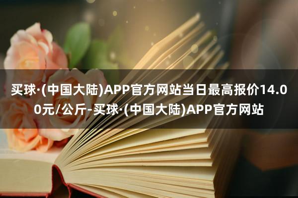 买球·(中国大陆)APP官方网站当日最高报价14.00元/公斤-买球·(中国大陆)APP官方网站