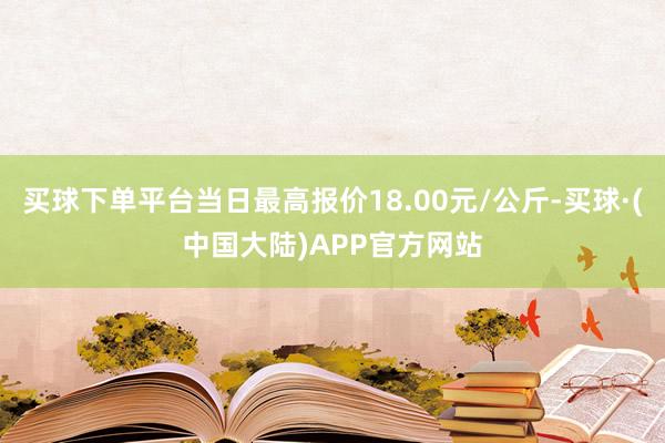 买球下单平台当日最高报价18.00元/公斤-买球·(中国大陆)APP官方网站