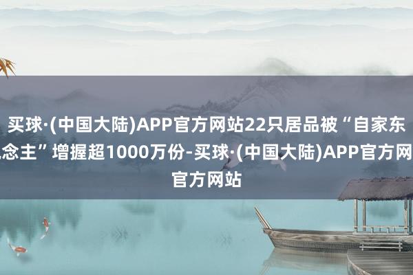 买球·(中国大陆)APP官方网站22只居品被“自家东说念主”增握超1000万份-买球·(中国大陆)APP官方网站