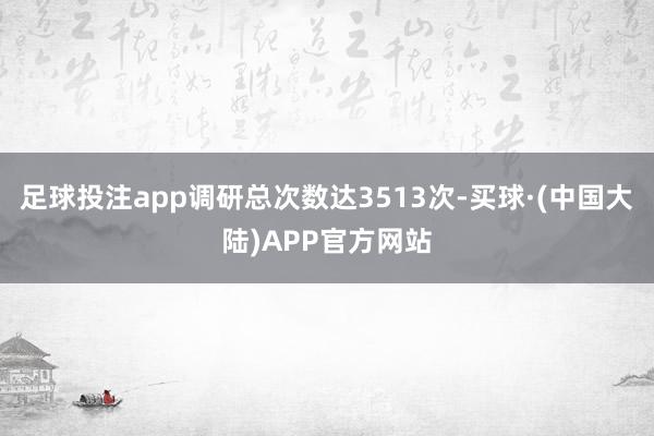 足球投注app调研总次数达3513次-买球·(中国大陆)APP官方网站
