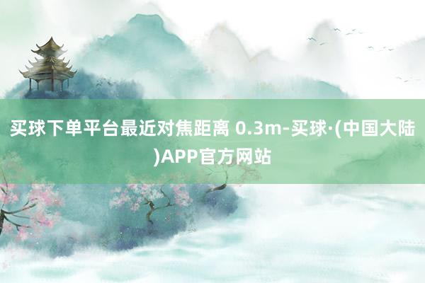 买球下单平台最近对焦距离 0.3m-买球·(中国大陆)APP官方网站