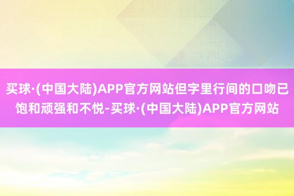 买球·(中国大陆)APP官方网站但字里行间的口吻已饱和顽强和不悦-买球·(中国大陆)APP官方网站