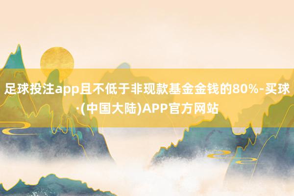 足球投注app且不低于非现款基金金钱的80%-买球·(中国大陆)APP官方网站