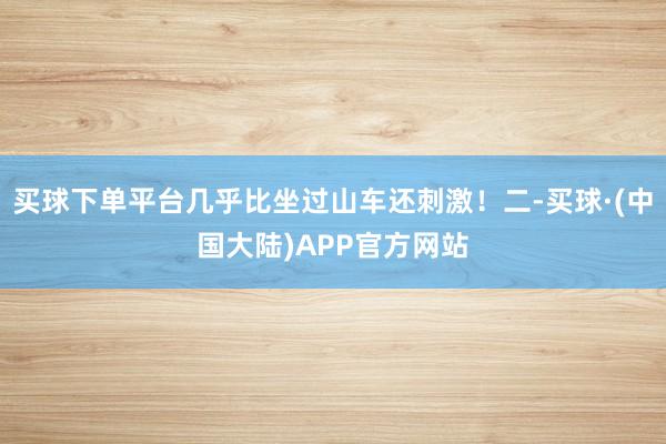 买球下单平台几乎比坐过山车还刺激！二-买球·(中国大陆)APP官方网站