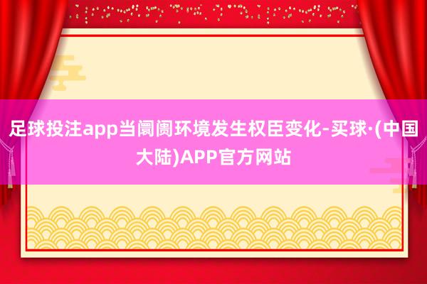 足球投注app当阛阓环境发生权臣变化-买球·(中国大陆)APP官方网站