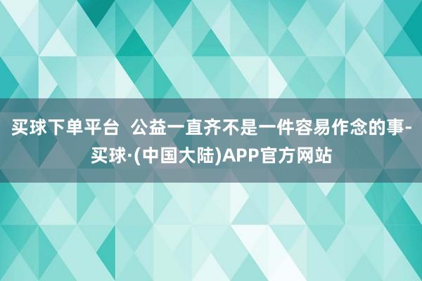 买球下单平台  公益一直齐不是一件容易作念的事-买球·(中国大陆)APP官方网站