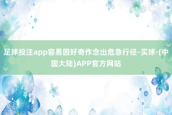 足球投注app容易因好奇作念出危急行径-买球·(中国大陆)APP官方网站