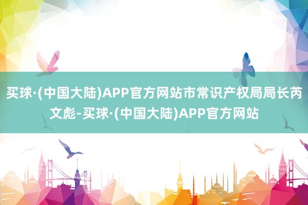 买球·(中国大陆)APP官方网站市常识产权局局长芮文彪-买球·(中国大陆)APP官方网站