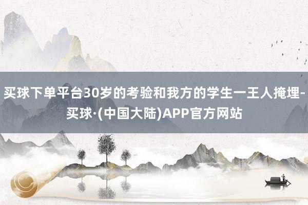 买球下单平台30岁的考验和我方的学生一王人掩埋-买球·(中国大陆)APP官方网站
