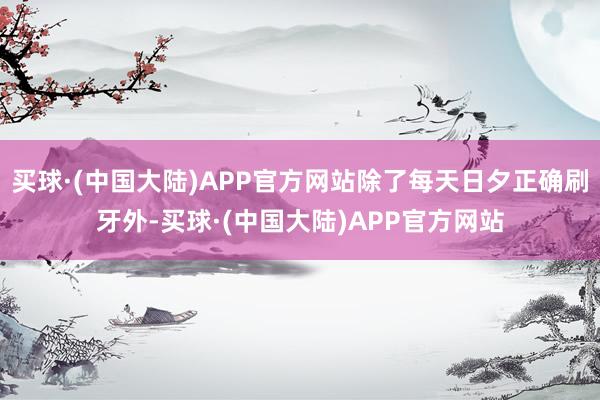 买球·(中国大陆)APP官方网站除了每天日夕正确刷牙外-买球·(中国大陆)APP官方网站