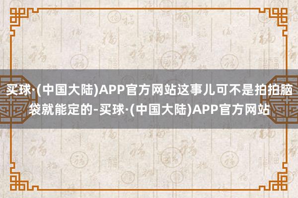 买球·(中国大陆)APP官方网站这事儿可不是拍拍脑袋就能定的-买球·(中国大陆)APP官方网站