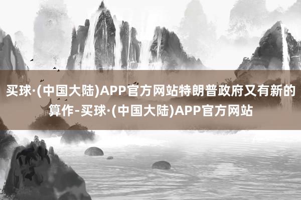 买球·(中国大陆)APP官方网站特朗普政府又有新的算作-买球·(中国大陆)APP官方网站