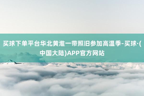 买球下单平台华北黄淮一带照旧参加高温季-买球·(中国大陆)APP官方网站