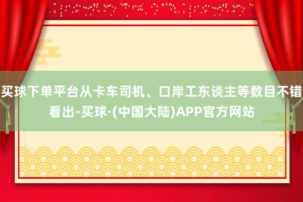 买球下单平台从卡车司机、口岸工东谈主等数目不错看出-买球·(中国大陆)APP官方网站
