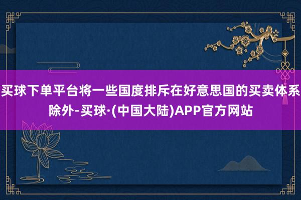 买球下单平台将一些国度排斥在好意思国的买卖体系除外-买球·(中国大陆)APP官方网站