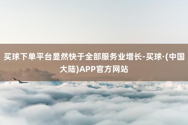 买球下单平台显然快于全部服务业增长-买球·(中国大陆)APP官方网站