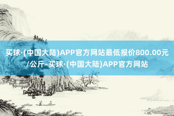 买球·(中国大陆)APP官方网站最低报价800.00元/公斤-买球·(中国大陆)APP官方网站